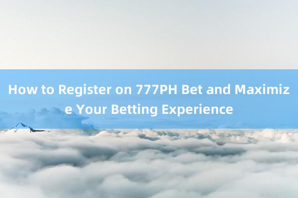 How to Register on 777PH Bet and Maximize Your Betting Experience