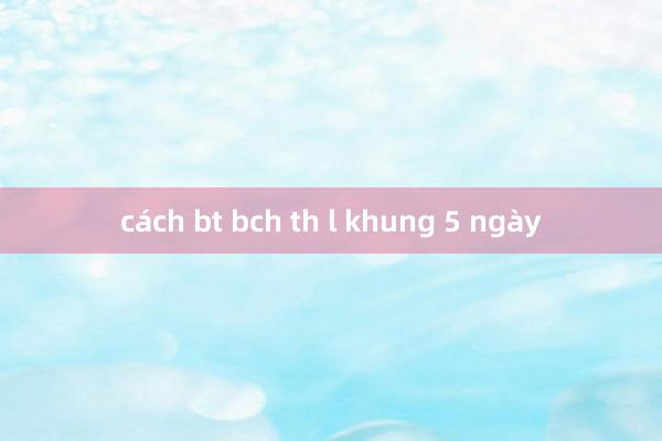 cách bt bch th l khung 5 ngày