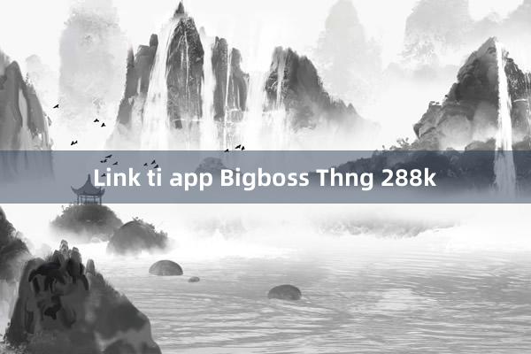 Link ti app Bigboss Thng 288k