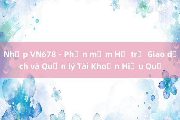 Nhập VN678 - Phần mềm Hỗ trợ Giao dịch và Quản lý Tài Khoản Hiệu Quả