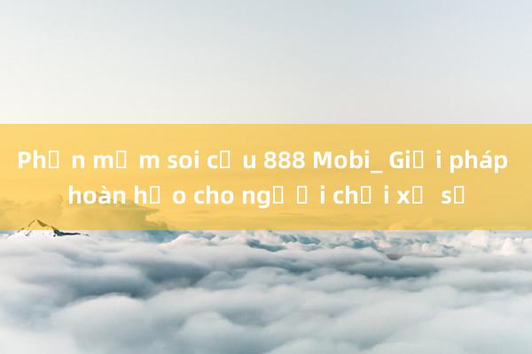 Phần mềm soi cầu 888 Mobi_ Giải pháp hoàn hảo cho người chơi xổ số