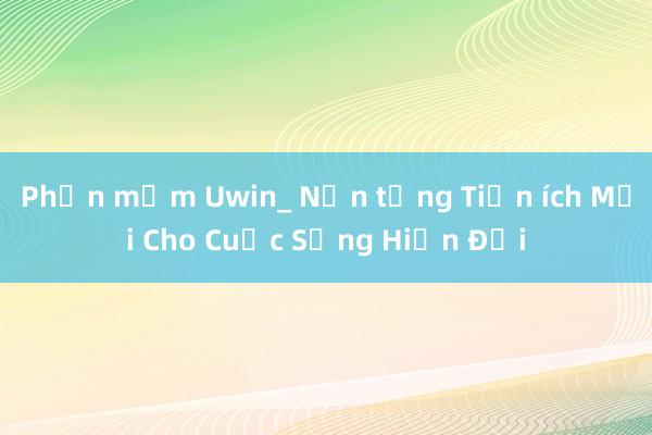 Phần mềm Uwin_ Nền tảng Tiện ích Mới Cho Cuộc Sống Hiện Đại