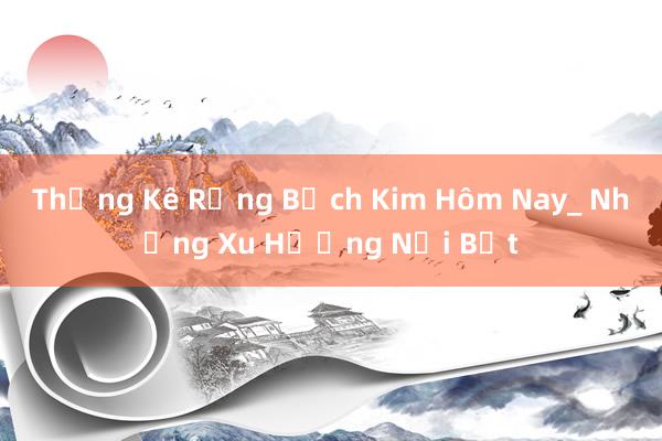 Thống Kê Rộng Bạch Kim Hôm Nay_ Những Xu Hướng Nổi Bật