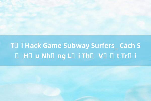 Tải Hack Game Subway Surfers_ Cách Sở Hữu Những Lợi Thế Vượt Trội