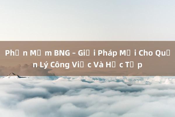 Phần Mềm BNG – Giải Pháp Mới Cho Quản Lý Công Việc Và Học Tập