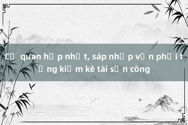 Cơ quan hợp nhất， sáp nhập vẫn phải tổng kiểm kê tài sản công