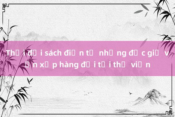 Thời đại sách điện tử nhưng độc giả vẫn xếp hàng đợi tại thư viện