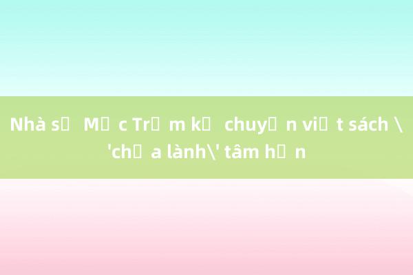 Nhà sư Mộc Trầm kể chuyện viết sách 'chữa lành' tâm hồn