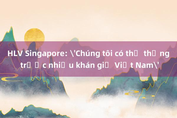 HLV Singapore: 'Chúng tôi có thể thắng trước nhiều khán giả Việt Nam'