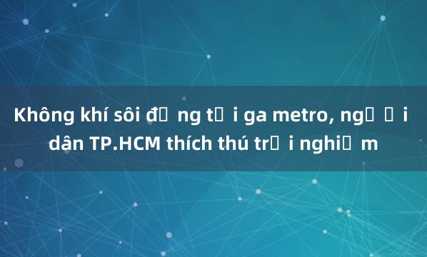 Không khí sôi động tại ga metro， người dân TP.HCM thích thú trải nghiệm