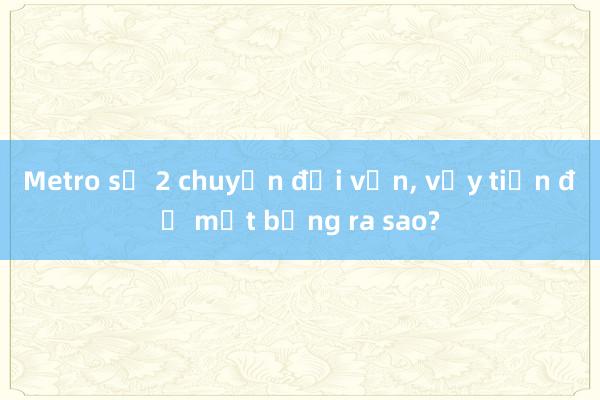 Metro số 2 chuyển đổi vốn， vậy tiến độ mặt bằng ra sao?