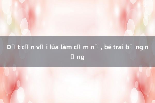 Đốt cồn với lúa làm cốm nổ， bé trai bỏng nặng