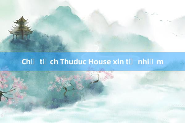 Chủ tịch Thuduc House xin từ nhiệm